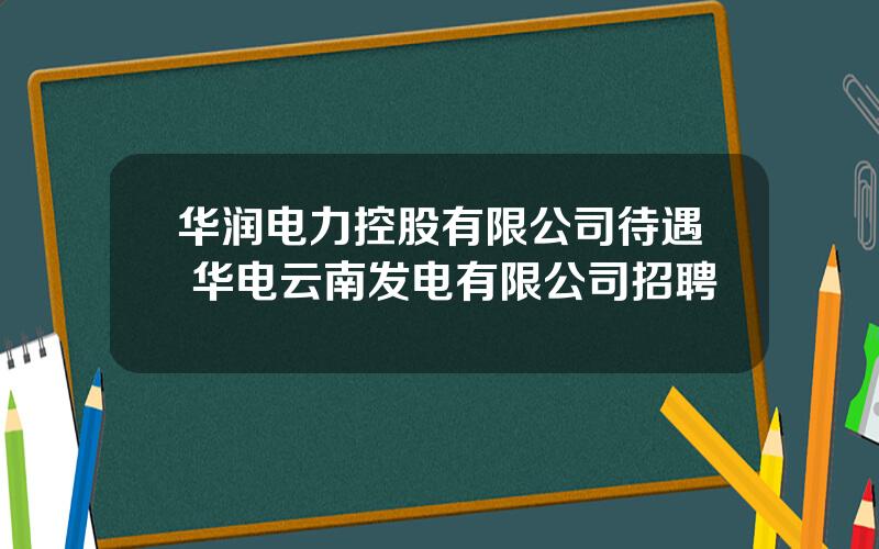 华润电力控股有限公司待遇 华电云南发电有限公司招聘